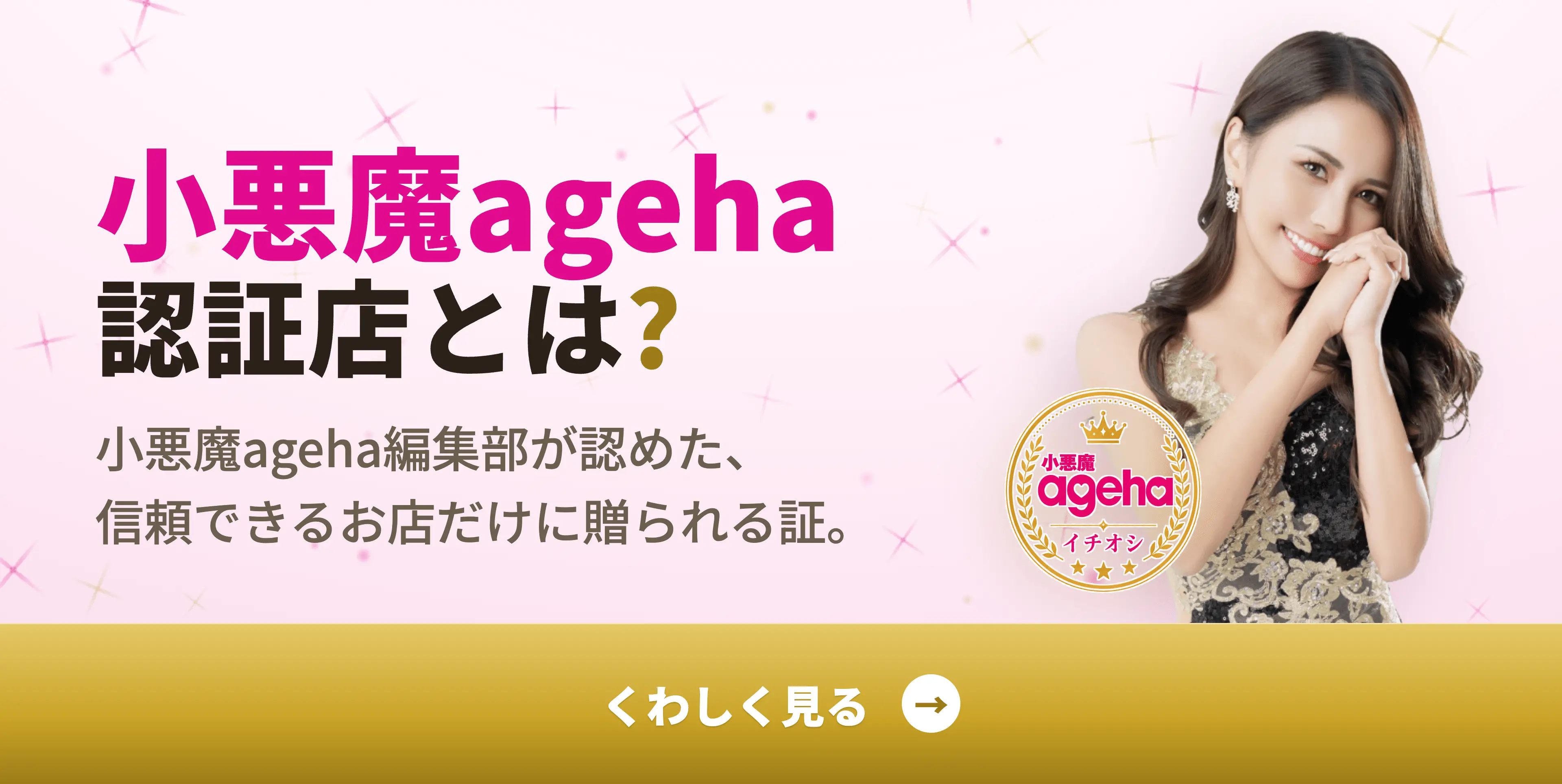 小悪魔ageha認証店とは？｜小悪魔ageha編集部が認めた、信頼できるお店だけに贈られる証。くわしく見る